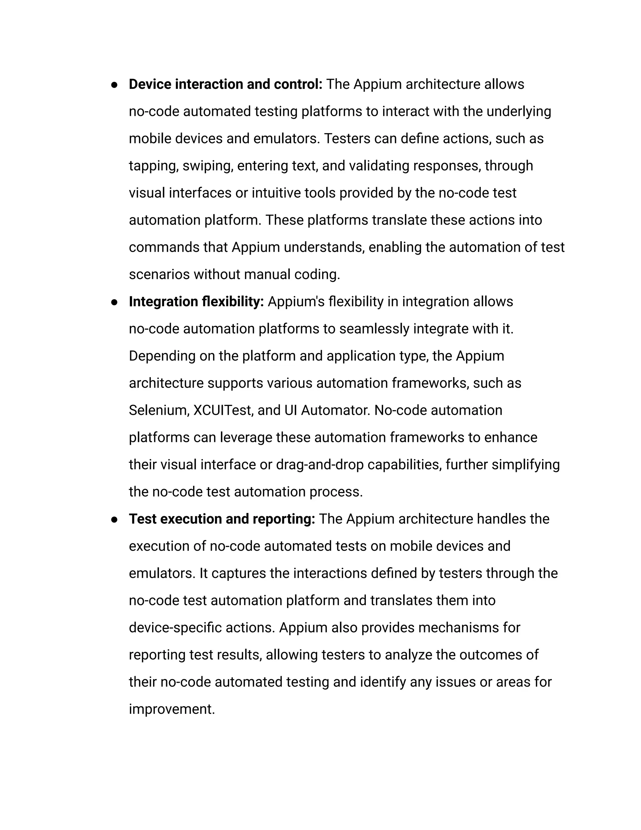 ● Device interaction and control: The Appium architecture allows
no-code automated testing platforms to interact with the underlying
mobile devices and emulators. Testers can define actions, such as
tapping, swiping, entering text, and validating responses, through
visual interfaces or intuitive tools provided by the no-code test
automation platform. These platforms translate these actions into
commands that Appium understands, enabling the automation of test
scenarios without manual coding.
● Integration flexibility: Appium's flexibility in integration allows
no-code automation platforms to seamlessly integrate with it.
Depending on the platform and application type, the Appium
architecture supports various automation frameworks, such as
Selenium, XCUITest, and UI Automator. No-code automation
platforms can leverage these automation frameworks to enhance
their visual interface or drag-and-drop capabilities, further simplifying
the no-code test automation process.
● Test execution and reporting: The Appium architecture handles the
execution of no-code automated tests on mobile devices and
emulators. It captures the interactions defined by testers through the
no-code test automation platform and translates them into
device-specific actions. Appium also provides mechanisms for
reporting test results, allowing testers to analyze the outcomes of
their no-code automated testing and identify any issues or areas for
improvement.
 