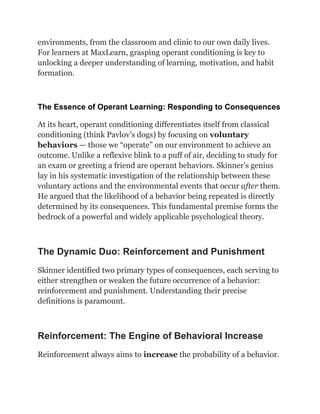 environments, from the classroom and clinic to our own daily lives.
For learners at MaxLearn, grasping operant conditioning is key to
unlocking a deeper understanding of learning, motivation, and habit
formation.
The Essence of Operant Learning: Responding to Consequences
At its heart, operant conditioning differentiates itself from classical
conditioning (think Pavlov’s dogs) by focusing on voluntary
behaviors — those we “operate” on our environment to achieve an
outcome. Unlike a reflexive blink to a puff of air, deciding to study for
an exam or greeting a friend are operant behaviors. Skinner’s genius
lay in his systematic investigation of the relationship between these
voluntary actions and the environmental events that occur after them.
He argued that the likelihood of a behavior being repeated is directly
determined by its consequences. This fundamental premise forms the
bedrock of a powerful and widely applicable psychological theory.
The Dynamic Duo: Reinforcement and Punishment
Skinner identified two primary types of consequences, each serving to
either strengthen or weaken the future occurrence of a behavior:
reinforcement and punishment. Understanding their precise
definitions is paramount.
Reinforcement: The Engine of Behavioral Increase
Reinforcement always aims to increase the probability of a behavior.
 