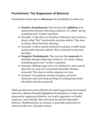 Punishment: The Suppressor of Behavior
Punishment always aims to decrease the probability of a behavior.
●​ Positive Punishment: This involves the addition of an
undesirable stimulus following a behavior. It’s about “giving
something bad” to deter repetition.
●​ Example: A dog chews on furniture (behavior) and receives a
sharp verbal “No!” (undesirable stimulus added). This aims
to reduce future furniture chewing.
●​ Example: A driver speeds (behavior) and gets a traffic ticket
(undesirable stimulus added). This is intended to decrease
speeding.
●​ Negative Punishment: This involves the removal of a
desirable stimulus following a behavior. It’s about “taking
something good away” to deter repetition.
●​ Example: Siblings argue over a toy (behavior), and a parent
takes the toy away for a set period (desirable stimulus
removed). This aims to reduce arguing over toys.
●​ Example: An employee misuses company resources
(behavior) and loses their privilege of working from home
(desirable stimulus removed).
While punishment can be effective for rapid suppression of unwanted
behaviors, Skinner himself highlighted its limitations. It often only
temporarily suppresses behavior, can lead to aggressive or fearful
responses, and critically, does not teach the desired alternative
behavior. Reinforcement, by contrast, is generally preferred as it
actively builds new, desirable actions.
 