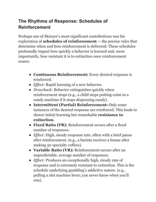 The Rhythms of Response: Schedules of
Reinforcement
Perhaps one of Skinner’s most significant contributions was his
exploration of schedules of reinforcement — the precise rules that
determine when and how reinforcement is delivered. These schedules
profoundly impact how quickly a behavior is learned and, more
importantly, how resistant it is to extinction once reinforcement
ceases.
●​ Continuous Reinforcement: Every desired response is
reinforced.
●​ Effect: Rapid learning of a new behavior.
●​ Drawback: Behavior extinguishes quickly when
reinforcement stops (e.g., a child stops putting coins in a
candy machine if it stops dispensing candy).
●​ Intermittent (Partial) Reinforcement: Only some
instances of the desired response are reinforced. This leads to
slower initial learning but remarkable resistance to
extinction.
●​ Fixed Ratio (FR): Reinforcement occurs after a fixed
number of responses.
●​ Effect: High, steady response rate, often with a brief pause
after reinforcement. (e.g., a barista receives a bonus after
making 50 specialty coffees).
●​ Variable Ratio (VR): Reinforcement occurs after an
unpredictable, average number of responses.
●​ Effect: Produces an exceptionally high, steady rate of
response and is extremely resistant to extinction. This is the
schedule underlying gambling’s addictive nature. (e.g.,
pulling a slot machine lever; you never know when you’ll
win).
 