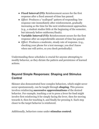 ●​ Fixed Interval (FI): Reinforcement occurs for the first
response after a fixed amount of time has passed.
●​ Effect: Produces a “scalloped” pattern of responding: low
response rate immediately after reinforcement, gradually
increasing as the time for the next reinforcement approaches.
(e.g., a student studies little at the beginning of the semester,
but intensely before midterms/finals).
●​ Variable Interval (VI): Reinforcement occurs for the first
response after an unpredictable amount of time has passed.
●​ Effect: Produces a moderate, steady rate of response. (e.g.,
checking your phone for a text message; you don’t know
when one will arrive, so you check periodically).
Understanding these schedules is crucial for anyone attempting to
modify behavior, as they dictate the pattern and persistence of learned
actions.
Beyond Simple Responses: Shaping and Stimulus
Control
Skinner also demonstrated how complex behaviors, which might never
occur spontaneously, can be taught through shaping. This process
involves reinforcing successive approximations of the desired
behavior. For example, teaching a rat to press a lever for food might
involve first reinforcing it for simply facing the lever, then for moving
towards it, then for touching it, and finally for pressing it. Each step
closer to the target behavior is reinforced.
Additionally, behaviors come under stimulus control.
 