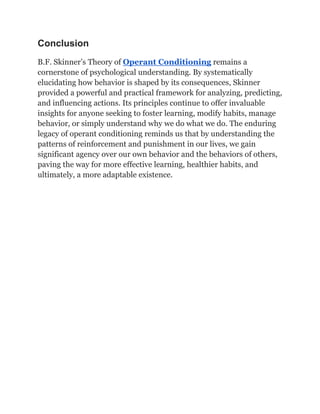 Conclusion
B.F. Skinner’s Theory of Operant Conditioning remains a
cornerstone of psychological understanding. By systematically
elucidating how behavior is shaped by its consequences, Skinner
provided a powerful and practical framework for analyzing, predicting,
and influencing actions. Its principles continue to offer invaluable
insights for anyone seeking to foster learning, modify habits, manage
behavior, or simply understand why we do what we do. The enduring
legacy of operant conditioning reminds us that by understanding the
patterns of reinforcement and punishment in our lives, we gain
significant agency over our own behavior and the behaviors of others,
paving the way for more effective learning, healthier habits, and
ultimately, a more adaptable existence.
 
