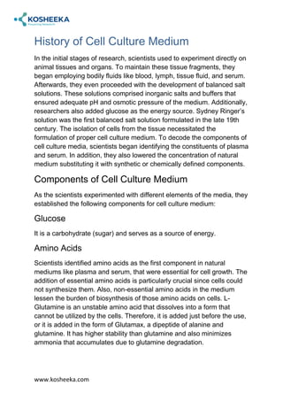 www.kosheeka.com
History of Cell Culture Medium
In the initial stages of research, scientists used to experiment directly on
animal tissues and organs. To maintain these tissue fragments, they
began employing bodily fluids like blood, lymph, tissue fluid, and serum.
Afterwards, they even proceeded with the development of balanced salt
solutions. These solutions comprised inorganic salts and buffers that
ensured adequate pH and osmotic pressure of the medium. Additionally,
researchers also added glucose as the energy source. Sydney Ringer’s
solution was the first balanced salt solution formulated in the late 19th
century. The isolation of cells from the tissue necessitated the
formulation of proper cell culture medium. To decode the components of
cell culture media, scientists began identifying the constituents of plasma
and serum. In addition, they also lowered the concentration of natural
medium substituting it with synthetic or chemically defined components.
Components of Cell Culture Medium
As the scientists experimented with different elements of the media, they
established the following components for cell culture medium:
Glucose
It is a carbohydrate (sugar) and serves as a source of energy.
Amino Acids
Scientists identified amino acids as the first component in natural
mediums like plasma and serum, that were essential for cell growth. The
addition of essential amino acids is particularly crucial since cells could
not synthesize them. Also, non-essential amino acids in the medium
lessen the burden of biosynthesis of those amino acids on cells. L-
Glutamine is an unstable amino acid that dissolves into a form that
cannot be utilized by the cells. Therefore, it is added just before the use,
or it is added in the form of Glutamax, a dipeptide of alanine and
glutamine. It has higher stability than glutamine and also minimizes
ammonia that accumulates due to glutamine degradation.
 