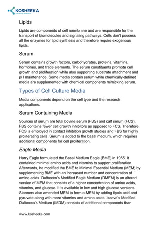 www.kosheeka.com
Lipids
Lipids are components of cell membrane and are responsible for the
transport of biomolecules and signaling pathways. Cells don’t possess
all the enzymes for lipid synthesis and therefore require exogenous
lipids.
Serum
Serum contains growth factors, carbohydrates, proteins, vitamins,
hormones, and trace elements. The serum constituents promote cell
growth and proliferation while also supporting substrate attachment and
pH maintenance. Some media contain serum while chemically-defined
media are supplemented with chemical components mimicking serum.
Types of Cell Culture Media
Media components depend on the cell type and the research
applications.
Serum Containing Media
Sources of serum are fetal bovine serum (FBS) and calf serum (FCS).
FBS contains fewer cell growth inhibitors as opposed to FCS. Therefore,
FCS is employed in contact inhibition growth studies and FBS for highly
proliferating cells. Serum is added to the basal medium, which requires
additional components for cell proliferation.
Eagle Media
Harry Eagle formulated the Basal Medium Eagle (BME) in 1955. It
contained minimal amino acids and vitamins to support proliferation.
Afterwards, he modified the BME to Minimal Essential Medium (MEM) by
supplementing BME with an increased number and concentration of
amino acids. Dulbecco’s Modified Eagle Medium (DMEM) is an altered
version of MEM that consists of a higher concentration of amino acids,
vitamins, and glucose. It is available in low and high glucose versions.
Stanners also amended MEM to form α-MEM by adding lipoic acid and
pyruvate along with more vitamins and amino acids. Iscove’s Modified
Dulbecco’s Medium (IMDM) consists of additional components than
 