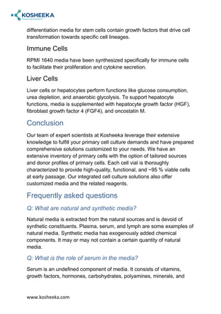 www.kosheeka.com
differentiation media for stem cells contain growth factors that drive cell
transformation towards specific cell lineages.
Immune Cells
RPMI 1640 media have been synthesized specifically for immune cells
to facilitate their proliferation and cytokine secretion.
Liver Cells
Liver cells or hepatocytes perform functions like glucose consumption,
urea depletion, and anaerobic glycolysis. To support hepatocyte
functions, media is supplemented with hepatocyte growth factor (HGF),
fibroblast growth factor 4 (FGF4), and oncostatin M.
Conclusion
Our team of expert scientists at Kosheeka leverage their extensive
knowledge to fulfill your primary cell culture demands and have prepared
comprehensive solutions customized to your needs. We have an
extensive inventory of primary cells with the option of tailored sources
and donor profiles of primary cells. Each cell vial is thoroughly
characterized to provide high-quality, functional, and ~95 % viable cells
at early passage. Our integrated cell culture solutions also offer
customized media and the related reagents.
Frequently asked questions
Q: What are natural and synthetic media?
Natural media is extracted from the natural sources and is devoid of
synthetic constituents. Plasma, serum, and lymph are some examples of
natural media. Synthetic media has exogenously added chemical
components. It may or may not contain a certain quantity of natural
media.
Q: What is the role of serum in the media?
Serum is an undefined component of media. It consists of vitamins,
growth factors, hormones, carbohydrates, polyamines, minerals, and
 