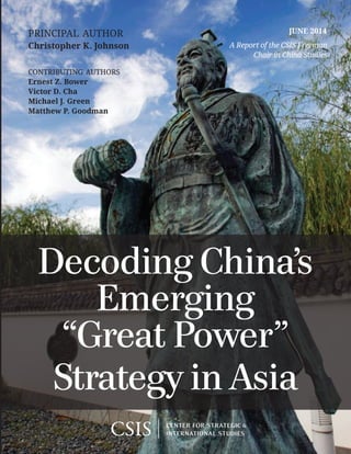 A Report of the CSIS Freeman
Chair in China Studies
JUNE 2014principal author
Christopher K. Johnson
contributing authors
Ernest Z. Bower
Victor D. Cha
Michael J. Green
Matthew P. Goodman
1616 Rhode Island Avenue NW | Washington, DC 20036
t. 202.887.0200 |  f. 202.775.3199  |  www.csis.org
ROWMAN & LITTLEFIELD
Lanham • Boulder • New York • Toronto • Plymouth, UK
4501 Forbes Boulevard, Lanham, MD 20706
t. 800.462.6420 | f. 301.429.5749 | www.rowman.com
Cover photo: Wikimedia Commons.
v*:+:!:+:!
ISBN 978-1-4422-4018-6
Ë|xHSLEOCy240186z
Decoding China’s
Emerging
“Great Power”
Strategy in Asia
 