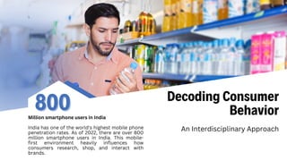 Decoding Consumer
Behavior
An Interdisciplinary Approach
800
800
Million smartphone users in India
India has one of the world's highest mobile phone
penetration rates. As of 2022, there are over 800
million smartphone users in India. This mobile-
first environment heavily influences how
consumers research, shop, and interact with
brands.
 