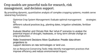 Crop models are powerful tools for research, risk
management, and decision support.
By providing dynamic, quantitative analysis of complex cropping systems, models serve
several key functions:
Optimize Crop System Management: Evaluate optimal management strategies
for
different cultural practices (e.g., planting dates, irrigation schedules, fertilizer
rates).
Evaluate Weather and Climate Risk: Run ’what-if’ scenarios to analyze the
potential impact of drought, heatwaves, or long term climate change on
crop production.
Make Investment Decisions More Qualitative: Provide data-driven
projections to
support decisions on new technologies or land use.
Act as Resource-Conserving Tools: Help identify management practices that
improve efficiency and reduce environmental impact.
 