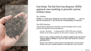 Case Study: The Soil Test Crop Response (STCR)
approach uses modeling to prescribe precise
fertilizer doses.
The Problem:
Fertilizer is a costly input. Imbalanced use reduces profitability and can
harmthe environment. A “one-size-fits-all” recommendation is inefficient.
The STCR Solution:
A quantitative approach to fertilizer recommendation that is more
precise than genera! recommendations.
Concept: Developed by Ramamoorthy in 1987, STCR aims to provide
fertilizer doses based on specific soil test values to achieve a pre-defined
Goal: To create a balance between the nutrients supplied by the soil and the
nutrients applied as fertilizer to meet the crop's exact needs for a desired
production level.
Benefit: This method is unique because it provides both a soil-test-based
fertilizer dose and a realistic prediction of the yield that can be achieved.
G NotebookLtVi
 