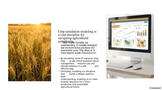 Crop simulation modeling is
a vital discipline for
navigating agricultural
complexity.
• Crop models translate our
understanding of complex biological
and environmental processes into
quantitative tools. They allow us to
move beyond simple trial-and-error.
• By simulating "what-if” scenarios, they
help us ask critical questions about
management, resource use, and
climate resilience in a safe and
efficient way.
• Ultimately, modeling is a discipline
that builds a deeper, systems-
level
understanding, enabling us to make
smarter decisions for a more
productive and sustainable
agricultural future.
 
