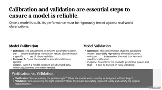 Calibration and validation are essential steps to
ensure a model is reliable.
Once a model is built, its performance must be rigorously tested against real-world
observations.
Model Calibration
• Definition: The adjustment of system parameters within
the model so that its simulation results closely match
a specific set of observed data.
• Purpose: To “tune’ the model to a local condition or
specific
dataset. Even if a model is based on observed data,
minor adjustments are often needed.
Model Validation
• Definition: The confirmation that the calibrated
model accurately represents the real situation,
using an independent dataset that was not
used for calibration.
• Purpose: To confirm the model's predictive power and
that it can be trusted in new scenarios.
 