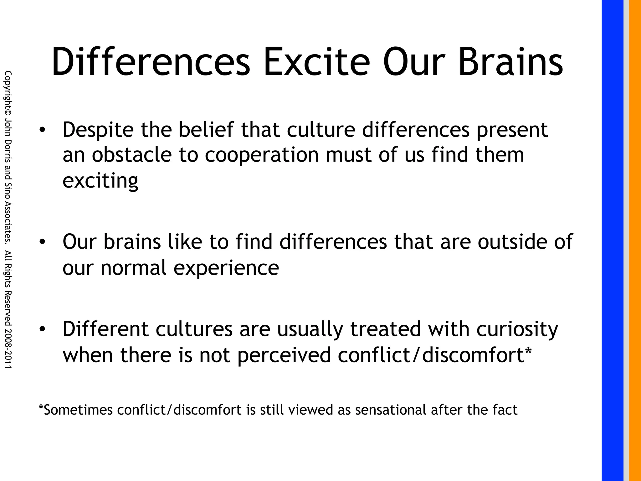 Differences Excite Our Brains
Copyright© John Dorris and Sino Associates. All Rights Reserved 2008-2011




                                                                            •  Despite the belief that culture differences present
                                                                               an obstacle to cooperation must of us find them
                                                                               exciting

                                                                            •  Our brains like to find differences that are outside of
                                                                               our normal experience

                                                                            •  Different cultures are usually treated with curiosity
                                                                               when there is not perceived conflict/discomfort*

                                                                            *Sometimes conflict/discomfort is still viewed as sensational after the fact
 