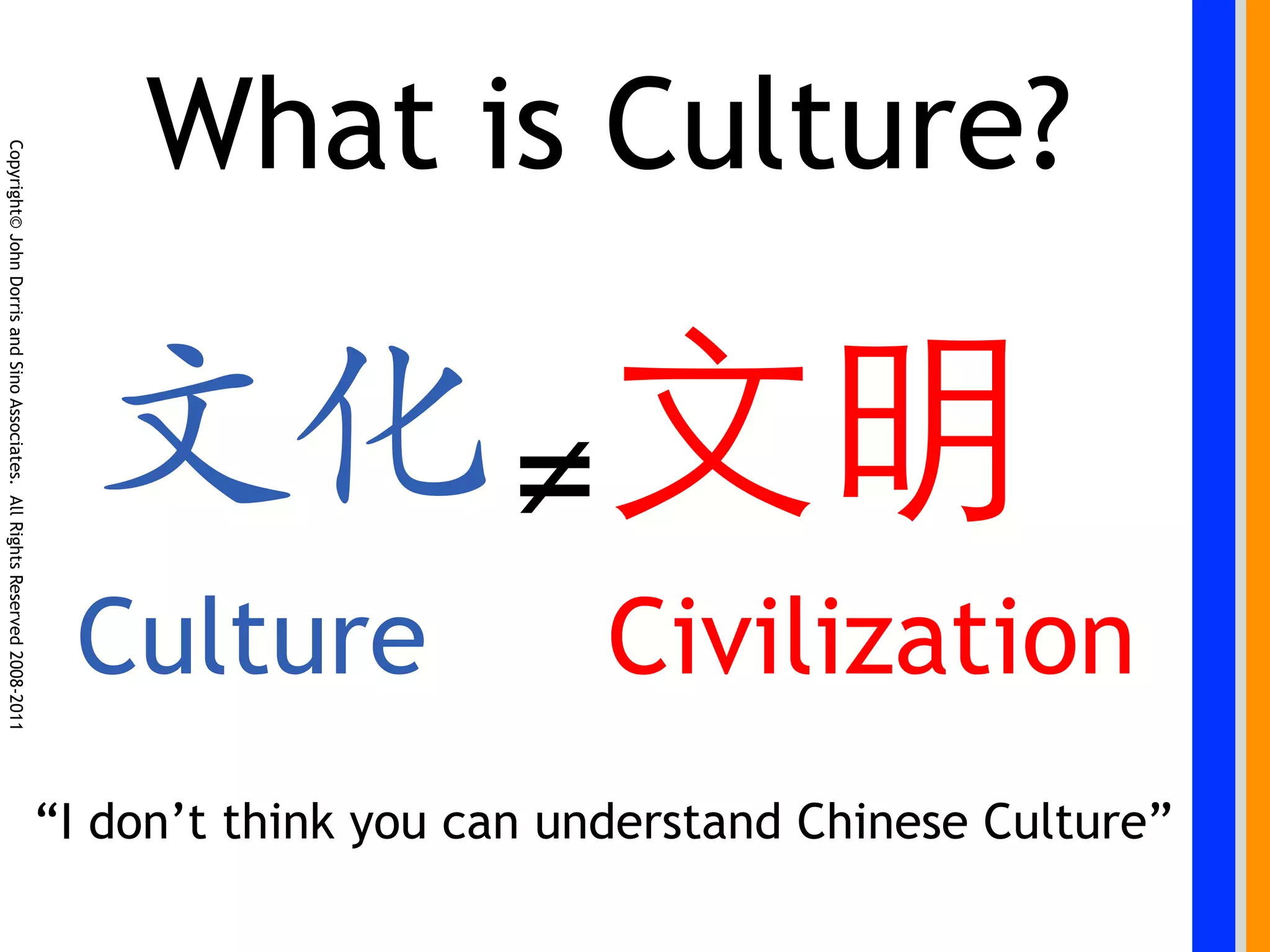 What is Culture?
Copyright© John Dorris and Sino Associates. All Rights Reserved 2008-2011




                                                                                                	

                                                                                                ≠
                                                                             Culture                 Civilization
                                                                            “I don’t think you can understand Chinese Culture”
 