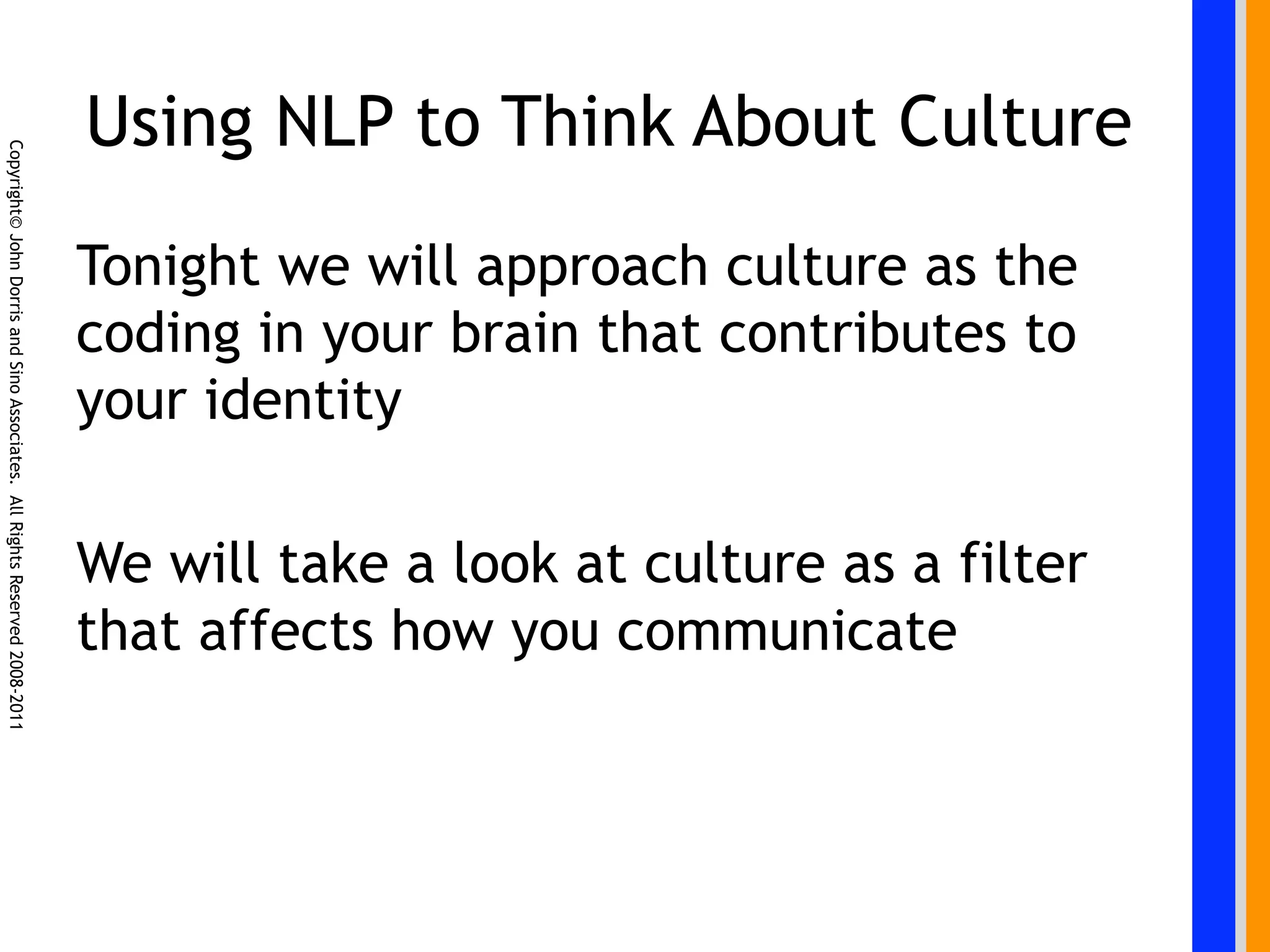 Using NLP to Think About Culture
Copyright© John Dorris and Sino Associates. All Rights Reserved 2008-2011




                                                                            Tonight we will approach culture as the
                                                                            coding in your brain that contributes to
                                                                            your identity

                                                                            We will take a look at culture as a filter
                                                                            that affects how you communicate
 