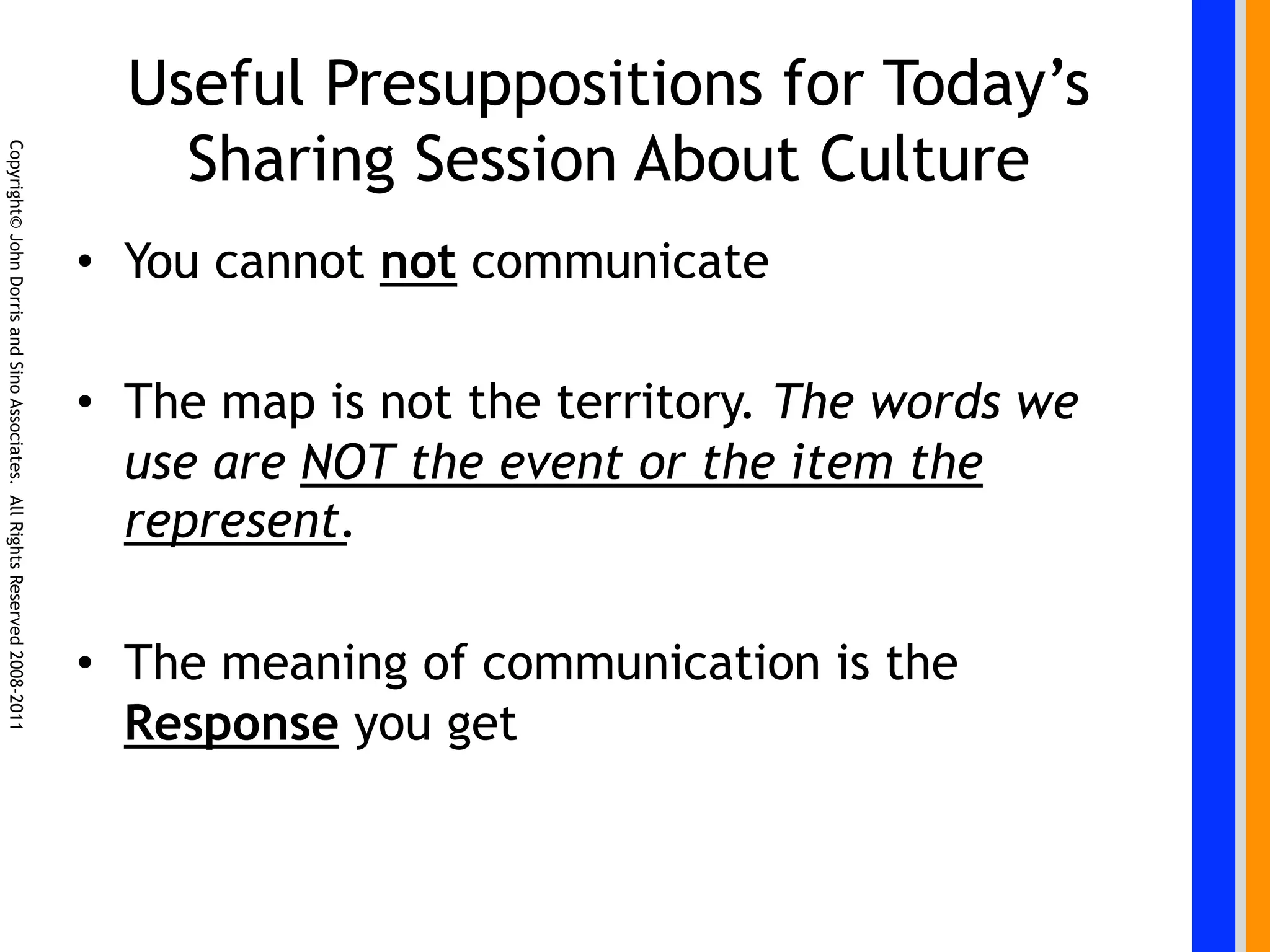 Useful Presuppositions for Today’s
                                                                                Sharing Session About Culture
Copyright© John Dorris and Sino Associates. All Rights Reserved 2008-2011




                                                                            •  You cannot not communicate

                                                                            •  The map is not the territory. The words we
                                                                               use are NOT the event or the item the
                                                                               represent.

                                                                            •  The meaning of communication is the
                                                                               Response you get
 