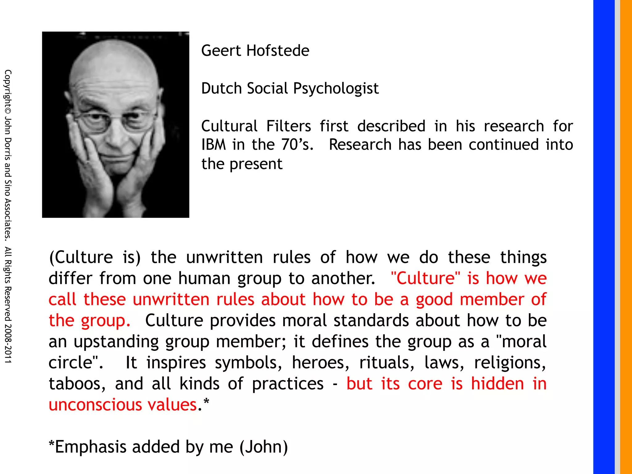 Geert Hofstede
Copyright© John Dorris and Sino Associates. All Rights Reserved 2008-2011




                                                                                               Dutch Social Psychologist

                                                                                               Cultural Filters first described in his research for
                                                                                               IBM in the 70’s. Research has been continued into
                                                                                               the present




                                                                            (Culture is) the unwritten rules of how we do these things
                                                                            differ from one human group to another.  "Culture" is how we
                                                                            call these unwritten rules about how to be a good member of
                                                                            the group.  Culture provides moral standards about how to be
                                                                            an upstanding group member; it defines the group as a "moral
                                                                            circle". It inspires symbols,  heroes, rituals, laws, religions,
                                                                            taboos, and all kinds of practices - but its core is hidden in
                                                                            unconscious values.*

                                                                            *Emphasis added by me (John)
 
