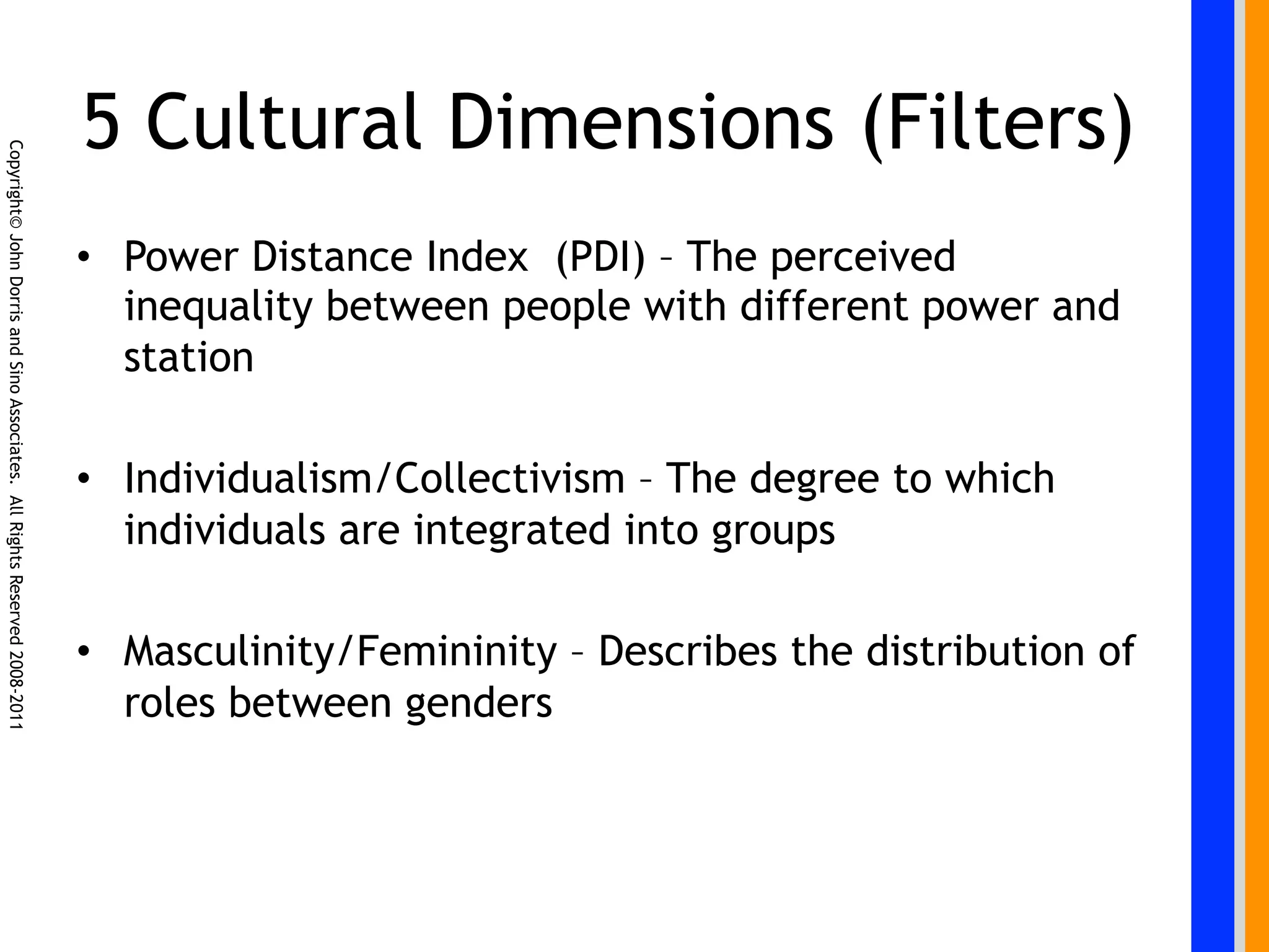5 Cultural Dimensions (Filters)
Copyright© John Dorris and Sino Associates. All Rights Reserved 2008-2011




                                                                            •  Power Distance Index (PDI) – The perceived
                                                                               inequality between people with different power and
                                                                               station

                                                                            •  Individualism/Collectivism – The degree to which
                                                                               individuals are integrated into groups

                                                                            •  Masculinity/Femininity – Describes the distribution of
                                                                               roles between genders
 