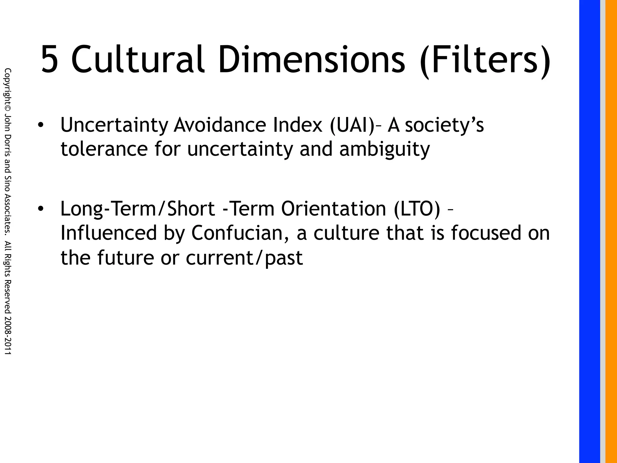 5 Cultural Dimensions (Filters)
Copyright© John Dorris and Sino Associates. All Rights Reserved 2008-2011




                                                                            •  Uncertainty Avoidance Index (UAI)– A society’s
                                                                               tolerance for uncertainty and ambiguity

                                                                            •  Long-Term/Short -Term Orientation (LTO) –
                                                                               Influenced by Confucian, a culture that is focused on
                                                                               the future or current/past
 
