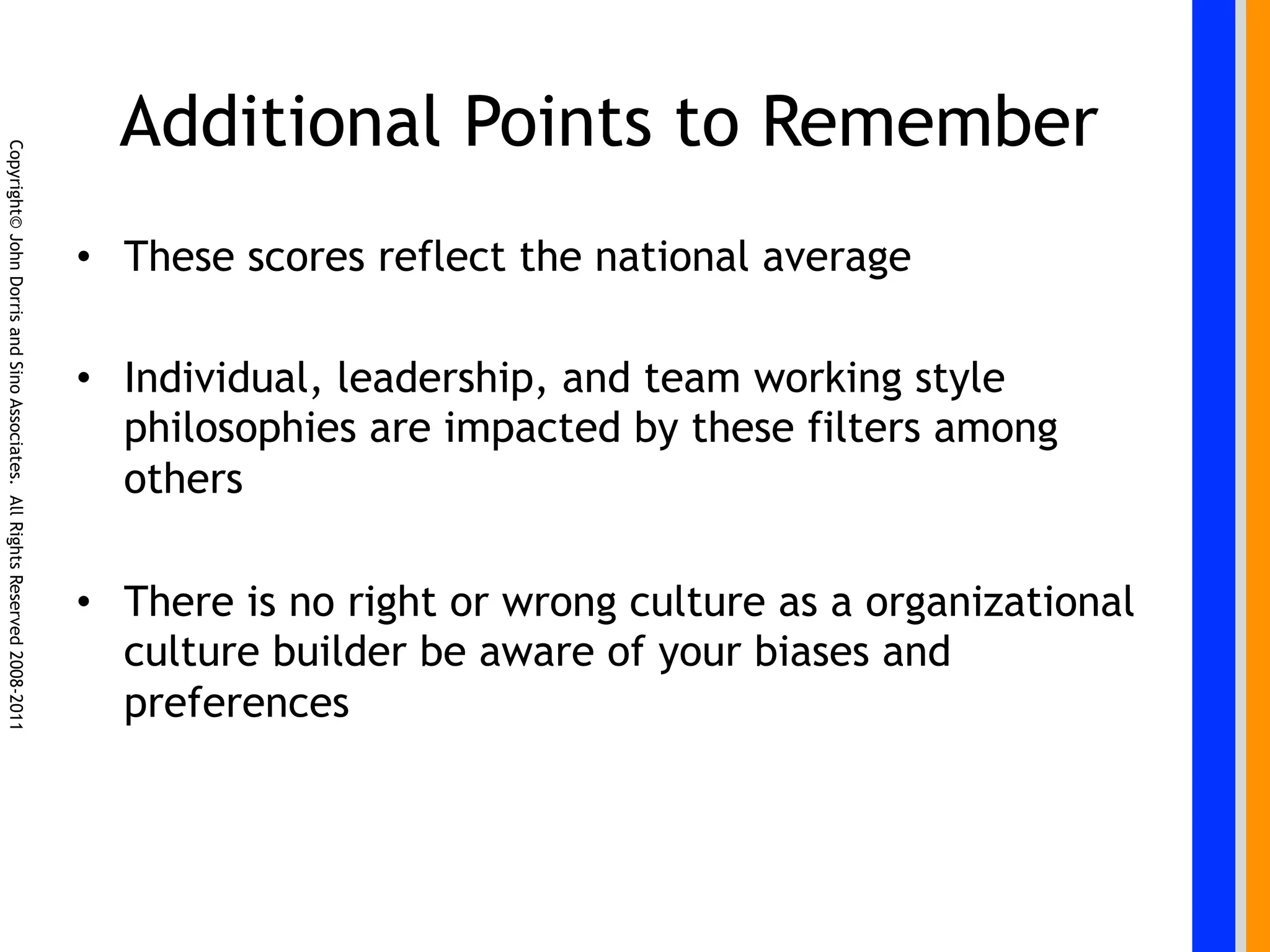 Additional Points to Remember
Copyright© John Dorris and Sino Associates. All Rights Reserved 2008-2011




                                                                            •  These scores reflect the national average

                                                                            •  Individual, leadership, and team working style
                                                                               philosophies are impacted by these filters among
                                                                               others

                                                                            •  There is no right or wrong culture as a organizational
                                                                               culture builder be aware of your biases and
                                                                               preferences
 
