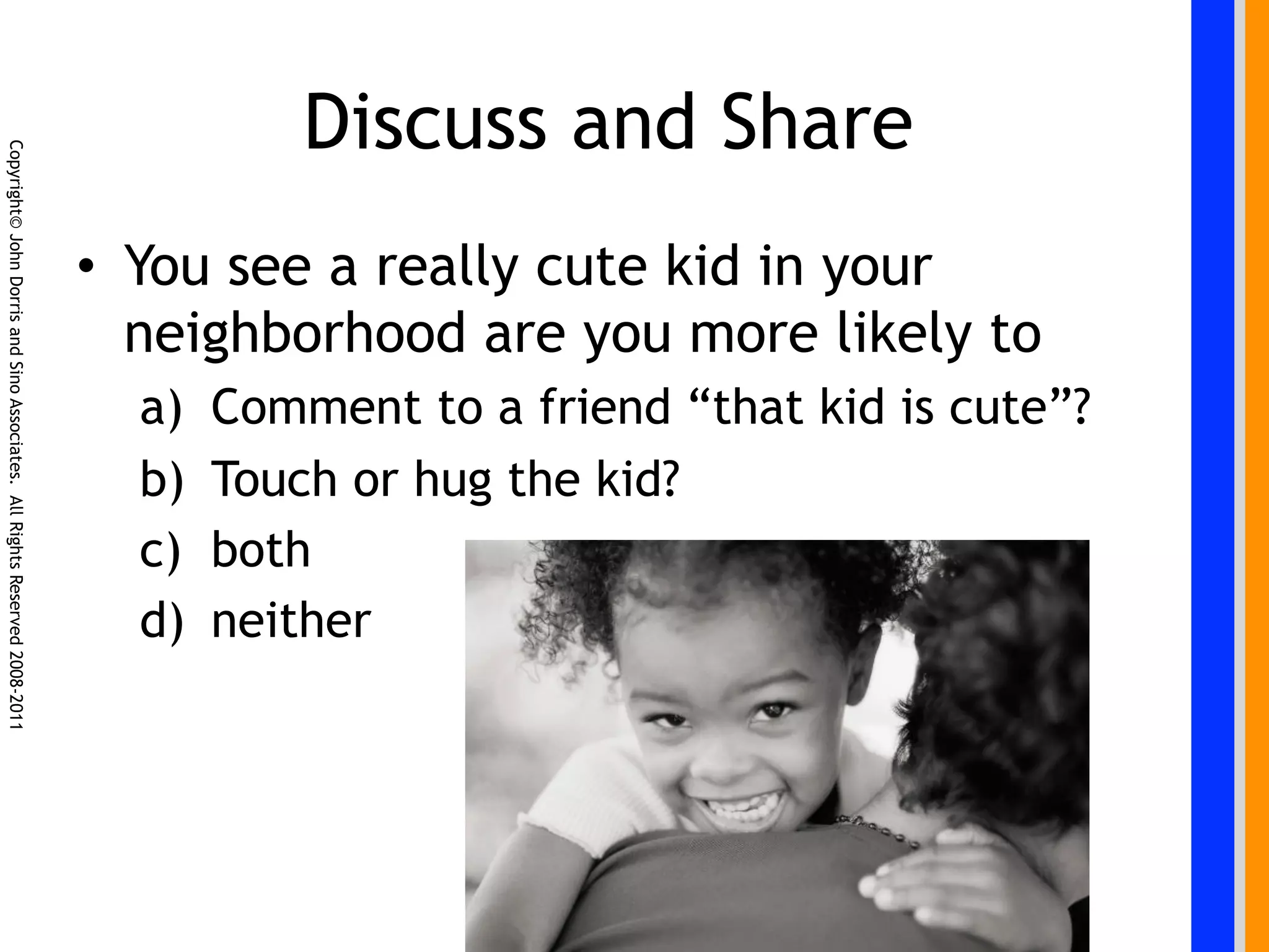 Discuss and Share
Copyright© John Dorris and Sino Associates. All Rights Reserved 2008-2011




                                                                            •  You see a really cute kid in your
                                                                               neighborhood are you more likely to
                                                                              a)    Comment to a friend “that kid is cute”?
                                                                              b)    Touch or hug the kid?
                                                                              c)    both
                                                                              d)    neither
 