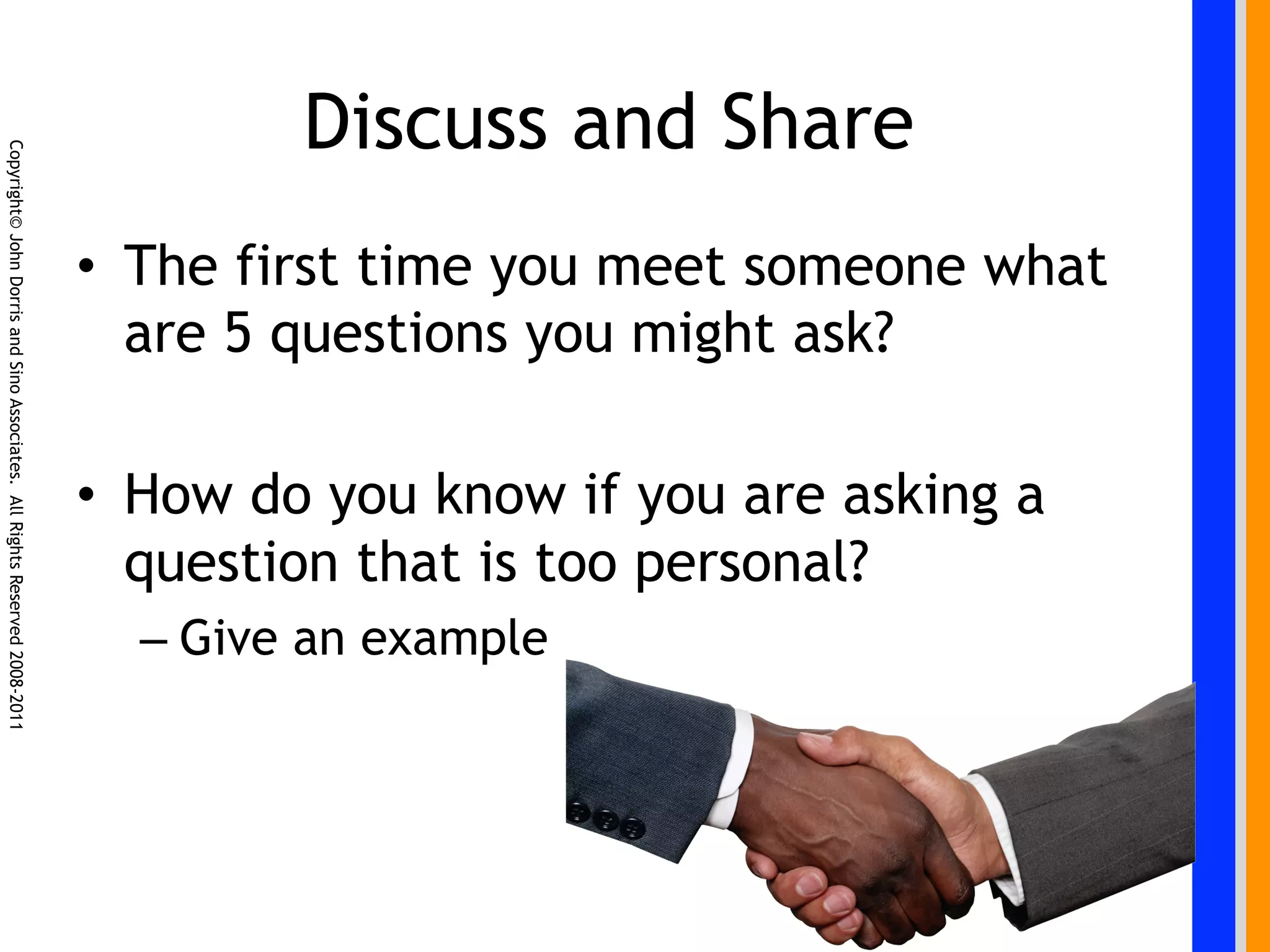 Discuss and Share
Copyright© John Dorris and Sino Associates. All Rights Reserved 2008-2011




                                                                            •  The first time you meet someone what
                                                                               are 5 questions you might ask?

                                                                            •  How do you know if you are asking a
                                                                               question that is too personal?
                                                                              –  Give an example
 