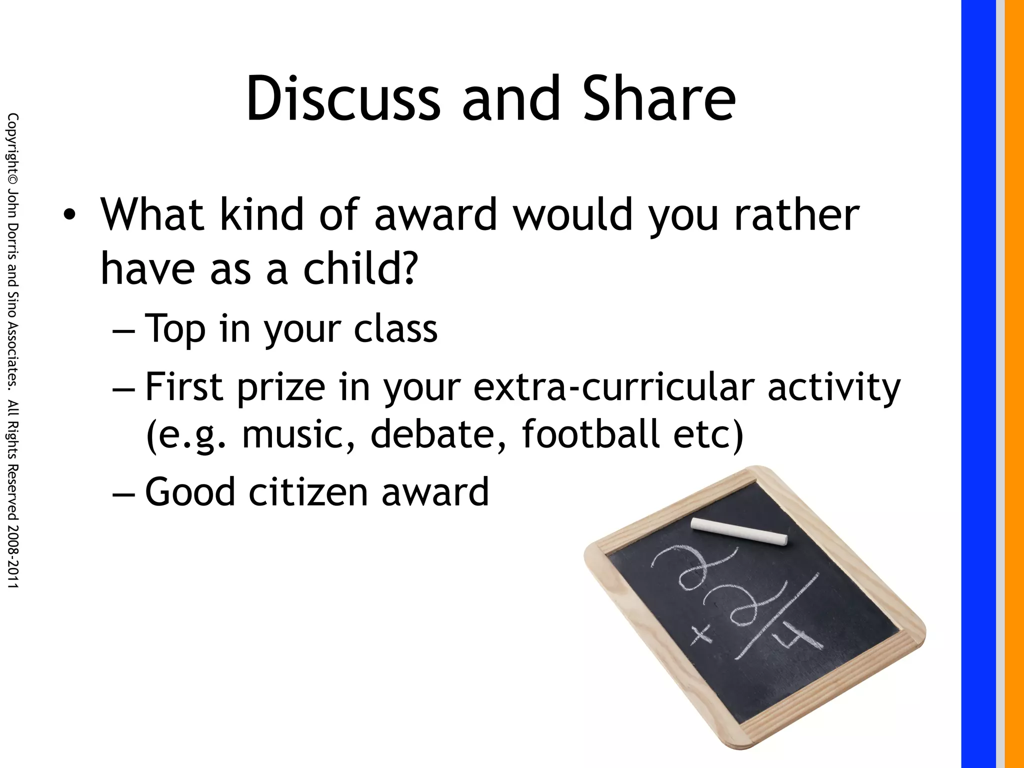 Discuss and Share
Copyright© John Dorris and Sino Associates. All Rights Reserved 2008-2011




                                                                            •  What kind of award would you rather
                                                                               have as a child?
                                                                              –  Top in your class
                                                                              –  First prize in your extra-curricular activity
                                                                                 (e.g. music, debate, football etc)
                                                                              –  Good citizen award
 