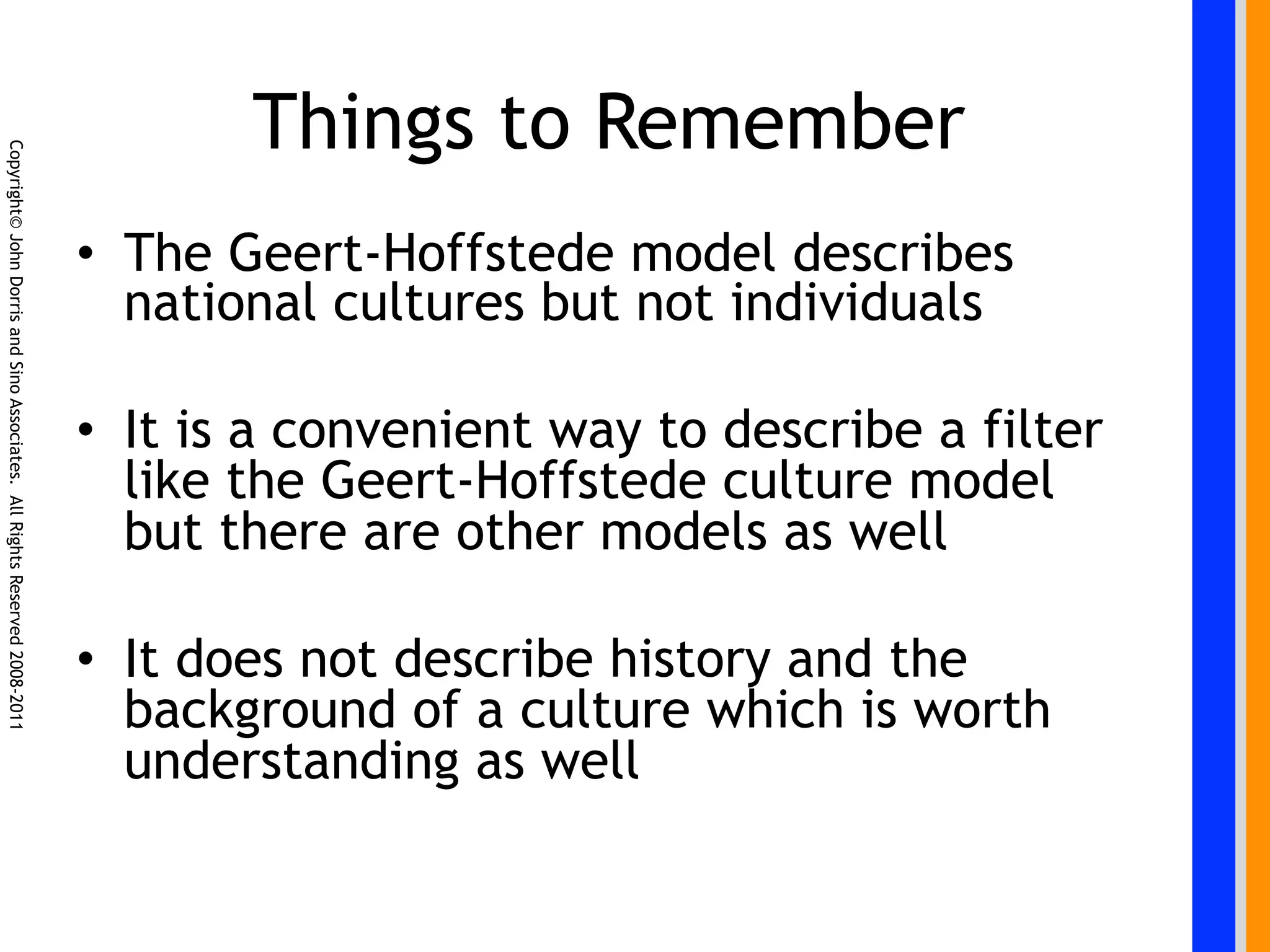Things to Remember
Copyright© John Dorris and Sino Associates. All Rights Reserved 2008-2011




                                                                            •  The Geert-Hoffstede model describes
                                                                               national cultures but not individuals

                                                                            •  It is a convenient way to describe a filter
                                                                               like the Geert-Hoffstede culture model
                                                                               but there are other models as well

                                                                            •  It does not describe history and the
                                                                               background of a culture which is worth
                                                                               understanding as well
 