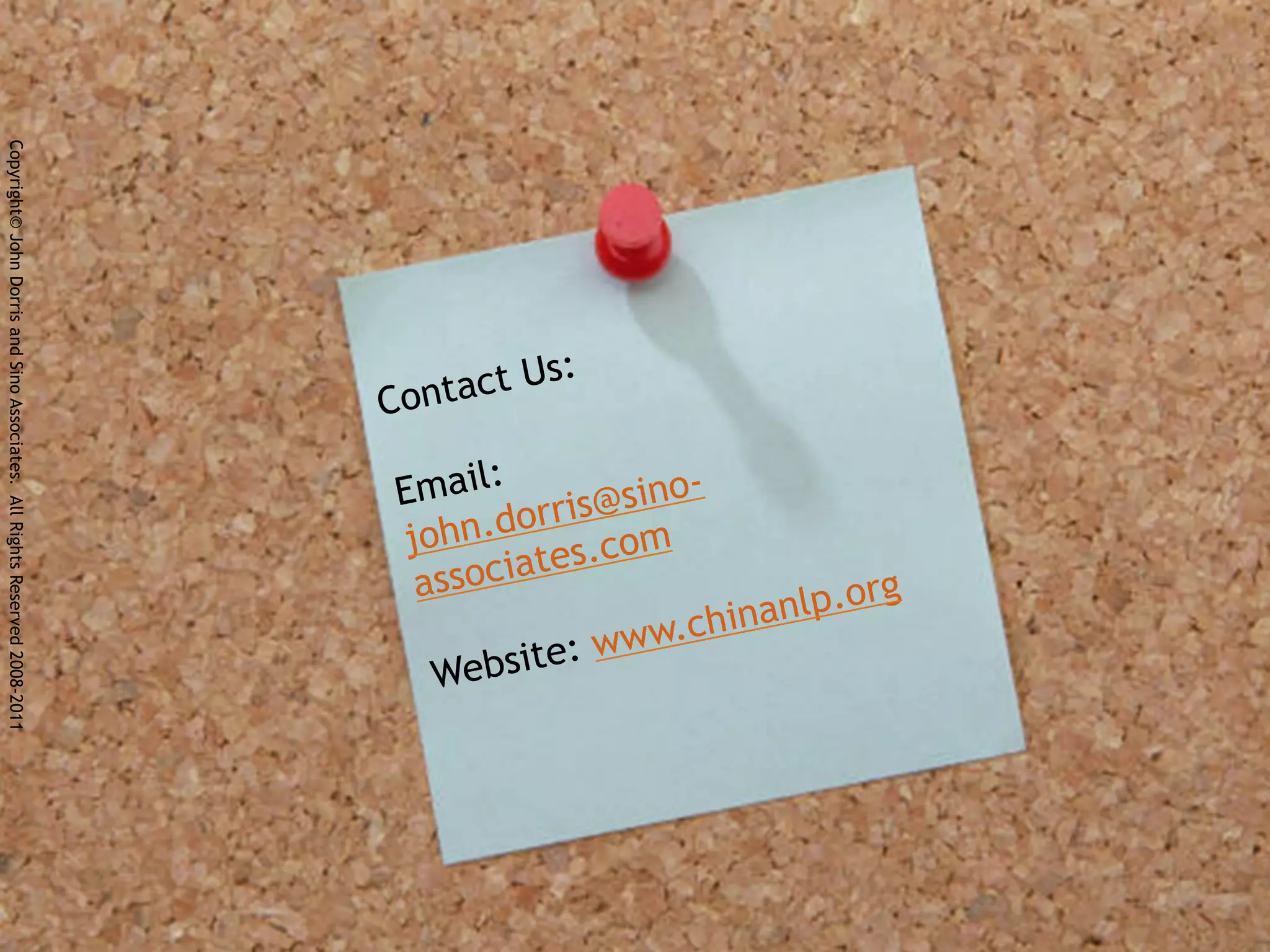 Copyright© John Dorris and Sino Associates. All Rights Reserved 2008-2011




                                                                                    Us   :
                                                                            Contact

                                                                            Email: ris@sino-
                                                                                    r
                                                                            john.do s.com
                                                                                      e
                                                                             associat                    rg
                                                                                                in anlp.o
                                                                                       :w ww.ch
                                                                              W ebsite
 