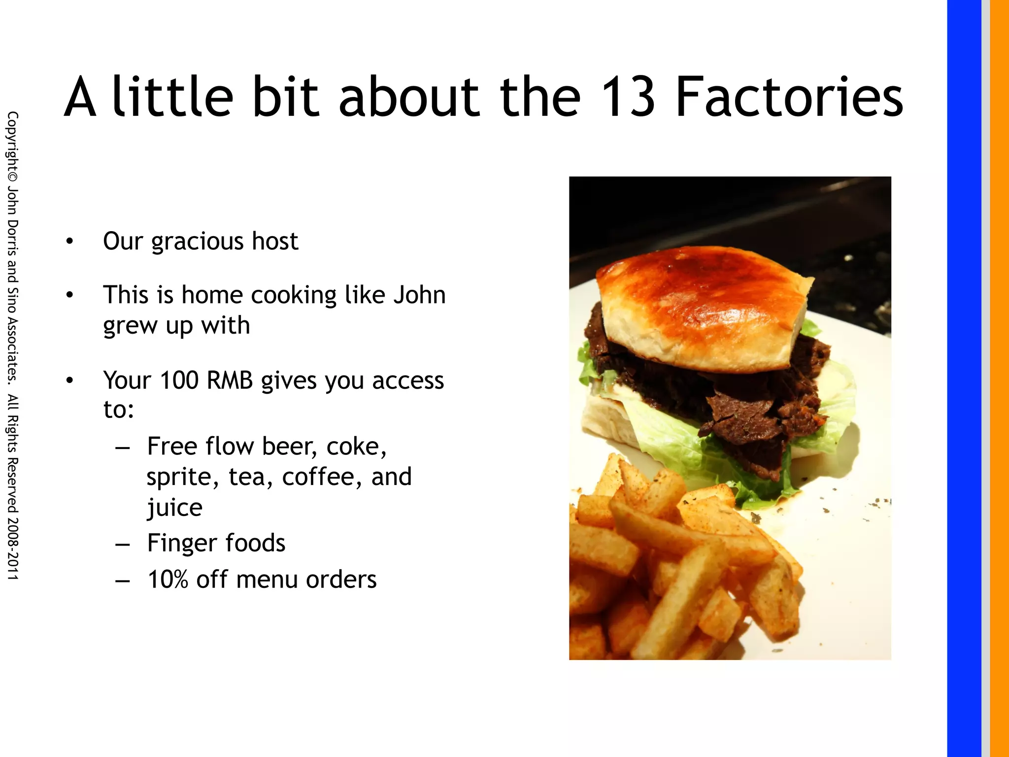 A little bit about the 13 Factories
Copyright© John Dorris and Sino Associates. All Rights Reserved 2008-2011




                                                                            •    Our gracious host

                                                                            •    This is home cooking like John
                                                                                 grew up with

                                                                            •    Your 100 RMB gives you access
                                                                                 to:
                                                                                  –  Free flow beer, coke,
                                                                                     sprite, tea, coffee, and
                                                                                     juice
                                                                                  –  Finger foods
                                                                                  –  10% off menu orders
 