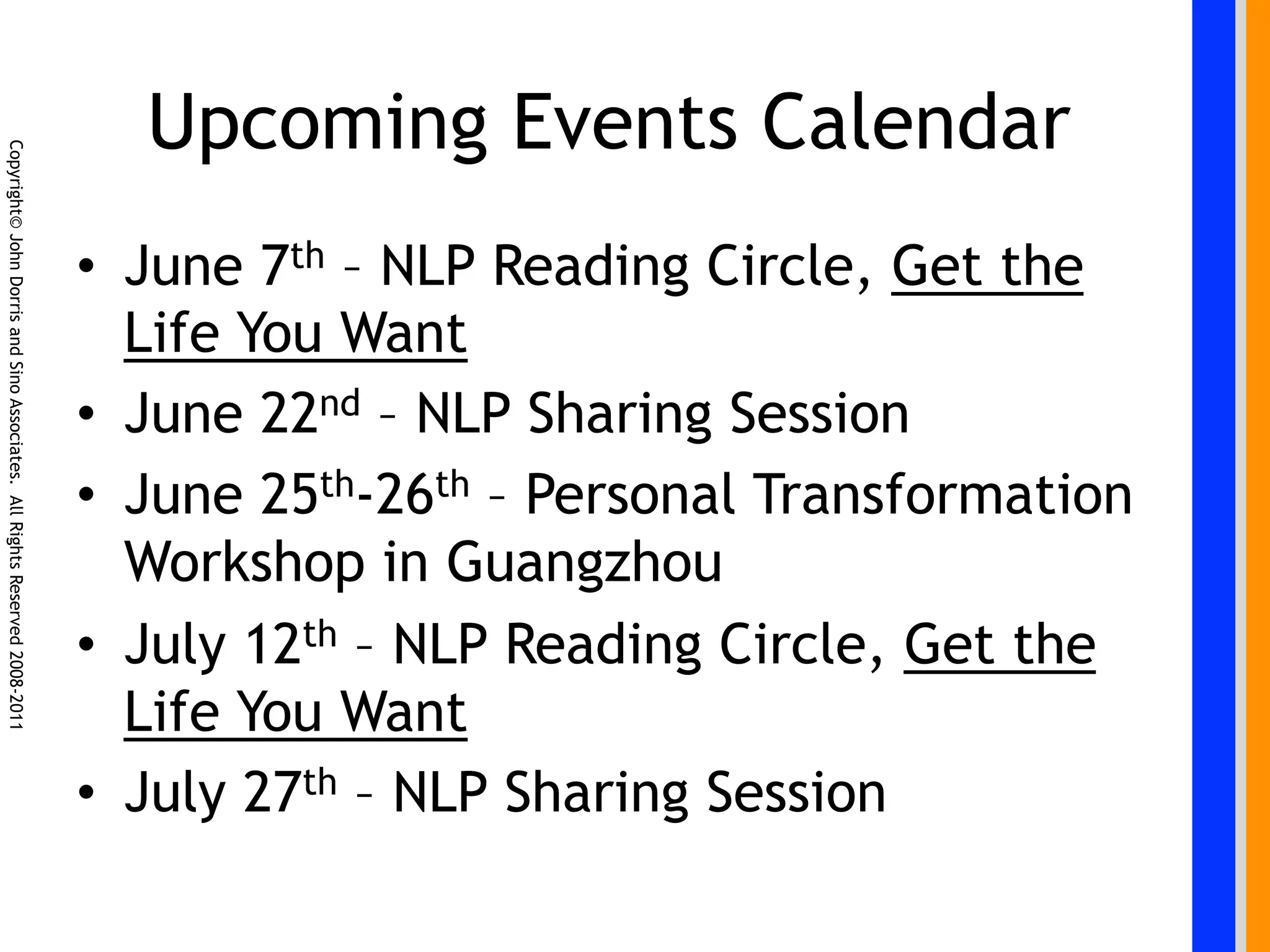 Upcoming Events Calendar
Copyright© John Dorris and Sino Associates. All Rights Reserved 2008-2011




                                                                            •  June 7th – NLP Reading Circle, Get the
                                                                               Life You Want
                                                                            •  June 22nd – NLP Sharing Session
                                                                            •  June 25th-26th – Personal Transformation
                                                                               Workshop in Guangzhou
                                                                            •  July 12th – NLP Reading Circle, Get the
                                                                               Life You Want
                                                                            •  July 27th – NLP Sharing Session
 