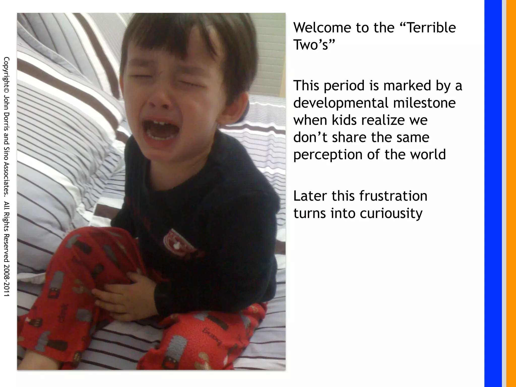 Welcome to the “Terrible
                                                                            Two’s”
Copyright© John Dorris and Sino Associates. All Rights Reserved 2008-2011




                                                                            This period is marked by a
                                                                            developmental milestone
                                                                            when kids realize we
                                                                            don’t share the same
                                                                            perception of the world

                                                                            Later this frustration
                                                                            turns into curiousity
 