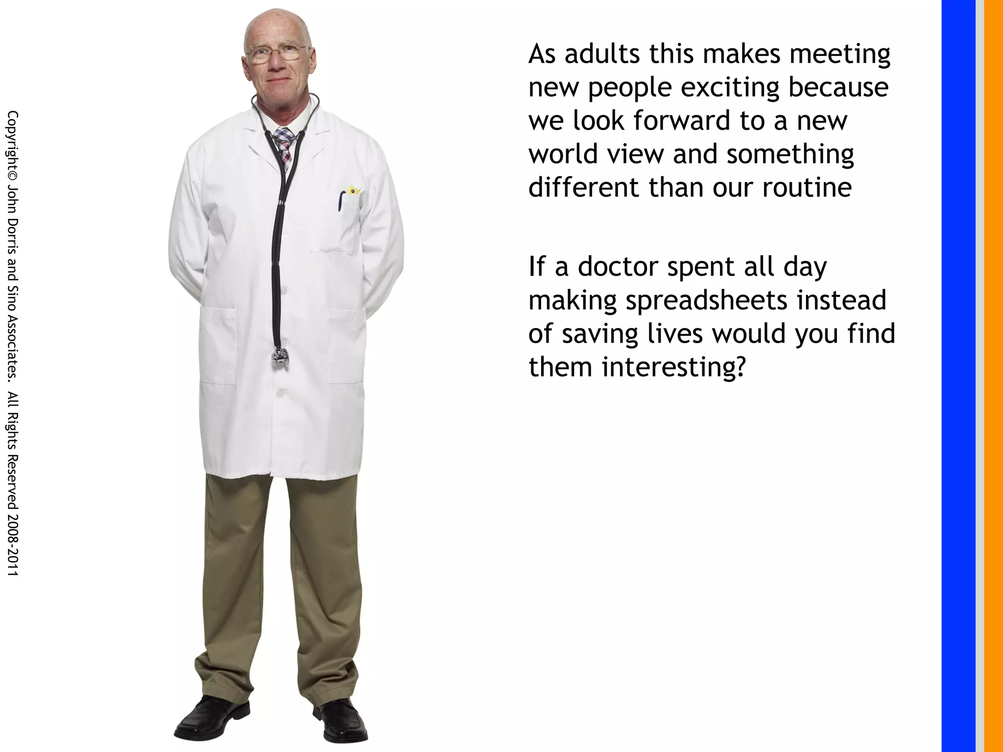 As adults this makes meeting
                                                                            new people exciting because
                                                                            we look forward to a new
Copyright© John Dorris and Sino Associates. All Rights Reserved 2008-2011




                                                                            world view and something
                                                                            different than our routine

                                                                            If a doctor spent all day
                                                                            making spreadsheets instead
                                                                            of saving lives would you find
                                                                            them interesting?
 
