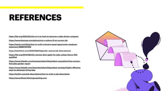 https://hbr.org/2021/02/why-is-it-so-hard-to-become-a-data-driven-company


https://www.themuse.com/advice/not-a-culture-
f
it-at-current-job


https://textio.com/blog/how-to-craft-a-sincere-equal-opportunity-employer-
statement/28880187459


https://talentfoot.com/2020/08/04/gender-neutral-job-descriptions/


https://hbr.org/2014/08/why-women-dont-apply-for-jobs-unless-theyre-100-
quali
f
ied


https://www.linkedin.com/business/talent/blog/talent-acquisition/how-women-
f
ind-jobs-gender-report


https://www.linkedin.com/business/talent/blog/talent-strategy/highly-e
ff
ective-
ways-to-eliminate-hiring-bias


https://builtin.com/job-descriptions/how-to-write-a-job-description


https://www.lifeworthlovingcoaching.com
REFERENCES
 