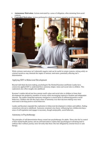  Autonomous Motivation: Actions motivated by a sense of obligation, often stemming from social
contexts.
 Controlled Motivation: Actions performed to obtain an extrinsic reward or avoid punishment.
While extrinsic motivation isn’t inherently negative and can be useful in certain contexts, relying solely on
external incentives may diminish the impact of intrinsic motivators, potentially affecting one’s
determination.
Applying SDT to Behavioral Development
Beyond individual decision-making, psychologists like Richard Koestner and Renée Landry have
extensively applied SDT to understand how autonomy shapes values and social rules in children. This
exploration also offers insights into adulthood.
Koestner’s studies delved into how parents instill values and social rules in children to foster their
development into productive members of society while encouraging expressive freedom and independent
interests. The studies found that autonomy emerged as a crucial factor in influencing positive social
behaviors. Children who felt they had a sense of autonomy over their decision-making were more
motivated to develop positive social behaviors.
Landry and Koestner expanded this exploration to behavioral development in infants and toddlers, finding
connections relevant to adulthood. Autonomy remained a key factor, influencing how children develop a
sense of self-regulation and engage in necessary, though unenjoyable, social behaviors.
Autonomy in Psychotherapy
The principles of self-determination theory extend into psychotherapy for adults. Those who feel in control
of their mental health journey and are self-motivated to explore their psychological well-being tend to
embrace their wellness journey more fervently than those who feel obligated by external forces to seek
therapy.
 