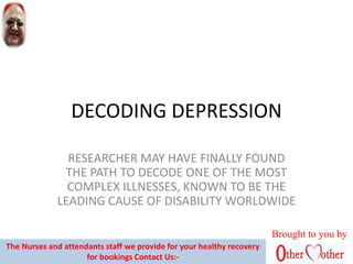 DECODING DEPRESSION
RESEARCHER MAY HAVE FINALLY FOUND
THE PATH TO DECODE ONE OF THE MOST
COMPLEX ILLNESSES, KNOWN TO BE THE
LEADING CAUSE OF DISABILITY WORLDWIDE
Brought to you by
The Nurses and attendants staff we provide for your healthy recovery
for bookings Contact Us:-
 