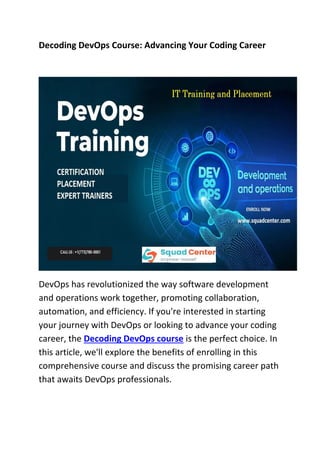 Decoding DevOps Course: Advancing Your Coding Career
DevOps has revolutionized the way software development
and operations work together, promoting collaboration,
automation, and efficiency. If you're interested in starting
your journey with DevOps or looking to advance your coding
career, the Decoding DevOps course is the perfect choice. In
this article, we'll explore the benefits of enrolling in this
comprehensive course and discuss the promising career path
that awaits DevOps professionals.
 