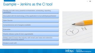 17
Example – Jenkins as the CI tool
Flexible tool with many powerful orchestration, scheduling, reporting
capabilities
Decoupled with the technology of the application to be built/deployed/tested
Open Source
Comprehensive set of plugins available
Extensible
Weekly release cycles & Auto upgradeable
Widely used CI tool in the industry with broad user base and extensive
developer community support
Simple to work with
 