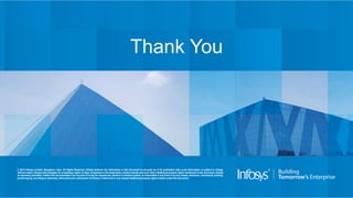 © 2014 Infosys Limited, Bangalore, India. All Rights Reserved. Infosys believes the information in this document is accurate as of its publication date; such information is subject to change
without notice. Infosys acknowledges the proprietary rights of other companies to the trademarks, product names and such other intellectual property rights mentioned in this document. Except
as expressly permitted, neither this documentation nor any part of it may be reproduced, stored in a retrieval system, or transmitted in any form or by any means, electronic, mechanical, printing,
photocopying,recording or otherwise, withoutthe prior permission of Infosys Limited and/ or any named intellectual property rights holders under this document.
Thank You
 