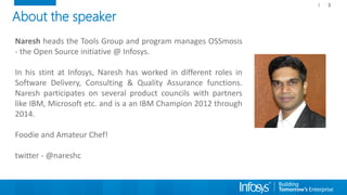 About the speaker
Naresh heads the Tools Group and program manages OSSmosis
- the Open Source initiative @ Infosys.
In his stint at Infosys, Naresh has worked in different roles in
Software Delivery, Consulting & Quality Assurance functions.
Naresh participates on several product councils with partners
like IBM, Microsoft etc. and is a an IBM Champion 2012 through
2014.
Foodie and Amateur Chef!
twitter - @nareshc
3
 