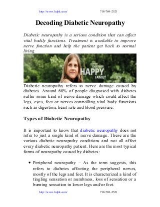 http://www.hqbk.com/

718-769-2521

Decoding Diabetic Neuropathy
Diabetic neuropathy is a serious condition that can affect
vital bodily functions. Treatment is available to improve
nerve function and help the patient get back to normal
living.

Diabetic neuropathy refers to nerve damage caused by
diabetes. Around 60% of people diagnosed with diabetes
suffer some kind of nerve damage which could affect the
legs, eyes, feet or nerves controlling vital body functions
such as digestion, heart rate and blood pressure.

Types of Diabetic Neuropathy
It is important to know that diabetic neuropathy does not
refer to just a single kind of nerve damage. These are the
various diabetic neuropathy conditions and not all affect
every diabetic neuropathy patient. Here are the most typical
forms of neuropathy caused by diabetes:
• Peripheral neuropathy – As the term suggests, this
refers to diabetes affecting the peripheral nerves,
mostly of the legs and feet. It is characterized a kind of
tingling sensation or numbness, loss of sensation or a
burning sensation in lower legs and/or feet.
http://www.hqbk.com/

718-769-2521

 