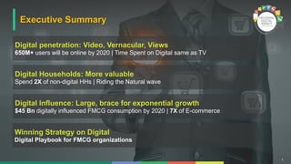 1
Executive Summary
Digital penetration: Video, Vernacular, Views
650M+ users will be online by 2020 | Time Spent on Digital same as TV
Digital Influence: Large, brace for exponential growth
$45 Bn digitally influenced FMCG consumption by 2020 | 7X of E-commerce
Winning Strategy on Digital
Digital Playbook for FMCG organizations
Digital Households: More valuable
Spend 2X of non-digital HHs | Riding the Natural wave
 