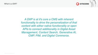 © 2022 Sitecore Corporation A/S.
What is a DXP?
A DXP is at it's core a CMS with inherent
functionality to drive the personalization of that
content with either native functionality or open
APIs to connect additionality in Digital Asset
Management, Content Search, Generative AI,
CMP, PIM, and Digital Commerce.
 