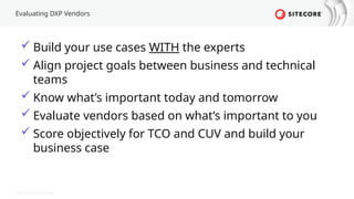 © 2022 Sitecore Corporation A/S.
Evaluating DXP Vendors
 Build your use cases WITH the experts
 Align project goals between business and technical
teams
 Know what’s important today and tomorrow
 Evaluate vendors based on what’s important to you
 Score objectively for TCO and CUV and build your
business case
 