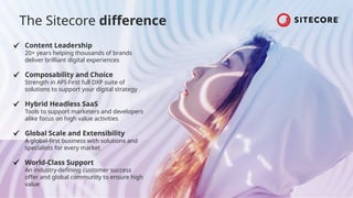 Content Leadership
20+ years helping thousands of brands
deliver brilliant digital experiences
Composability and Choice
Strength in API-First full DXP suite of
solutions to support your digital strategy
Hybrid Headless SaaS
Tools to support marketers and developers
alike focus on high value activities
Global Scale and Extensibility
A global-first business with solutions and
specialists for every market
World-Class Support
An industry-defining customer success
offer and global community to ensure high
value
The Sitecore difference
 