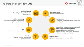 © 2022 Sitecore Corporation A/S.
The anatomy of a modern CMS
19
User experience
Business-user friendly CMS.
Self-service
The ability to create experiences without
developers
Experience orchestration (presence of
basic experience management
capabilities Multilingual, basic
personalization, versioning, separation
of content and presentation)
Composability
Agility with always having the best of fit.
Interoperability
The ability to play well with the
other Martech
Global scalability
The ability to expand and scale the
system per the needs
SaaS
Low maintenance, Low cost
Headless
Channel agnostic headless for
performance etc.
 