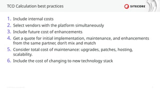 © 2024 Sitecore Corporation A/S. 25
TCO Calculation best practices
1. Include internal costs
2. Select vendors with the platform simultaneously
3. Include future cost of enhancements
4. Get a quote for initial implementation, maintenance, and enhancements
from the same partner, don’t mix and match
5. Consider total cost of maintenance: upgrades, patches, hosting,
scalability.
6. Include the cost of changing to new technology stack
 