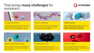 That brings many challenges for
marketers.
Commercial pressure
Today brands know that content is crucial to
drive differentiation and growth - and the
pressure is rising on marketers to deliver.
Content consistency
As the number of channels and touchpoints
keep increasing it’s a struggle to maintain
consistency and brand integrity.
Content velocity
Often it takes too long - weeks or more - to
create a new piece of content due to
inefficient and repetitive workflows.
Speed and relevance paradox
Poor site speeds means lower engagement
and conversion - and poor personalization
slows down sites.
Findability and reuse
Content is disorganized and stored in
multiple places. Finding and reusing content
is hard and a risk to brand control.
Content strategy
Brands struggle to identify and prioritize
high-performing content and eliminate cycles
on low-performing output.
 