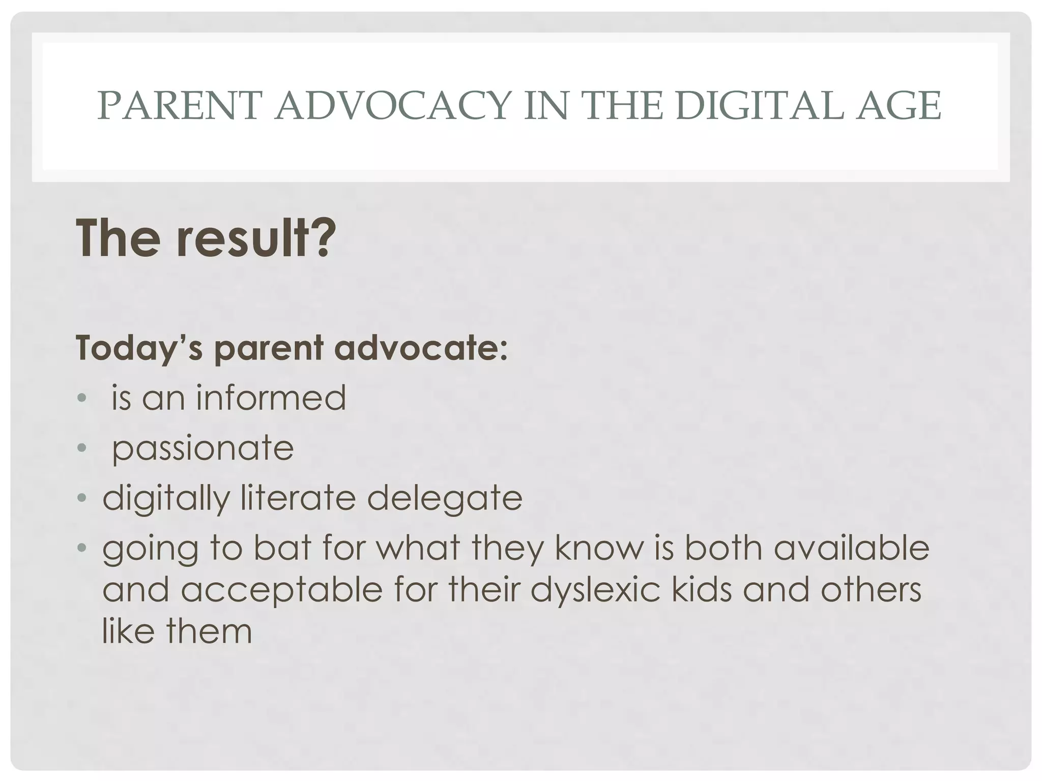 PARENT ADVOCACY IN THE DIGITAL AGE

The result?
Today’s parent advocate:
• is an informed
• passionate
• digitally literate delegate
• going to bat for what they know is both available
and acceptable for their dyslexic kids and others
like them

 