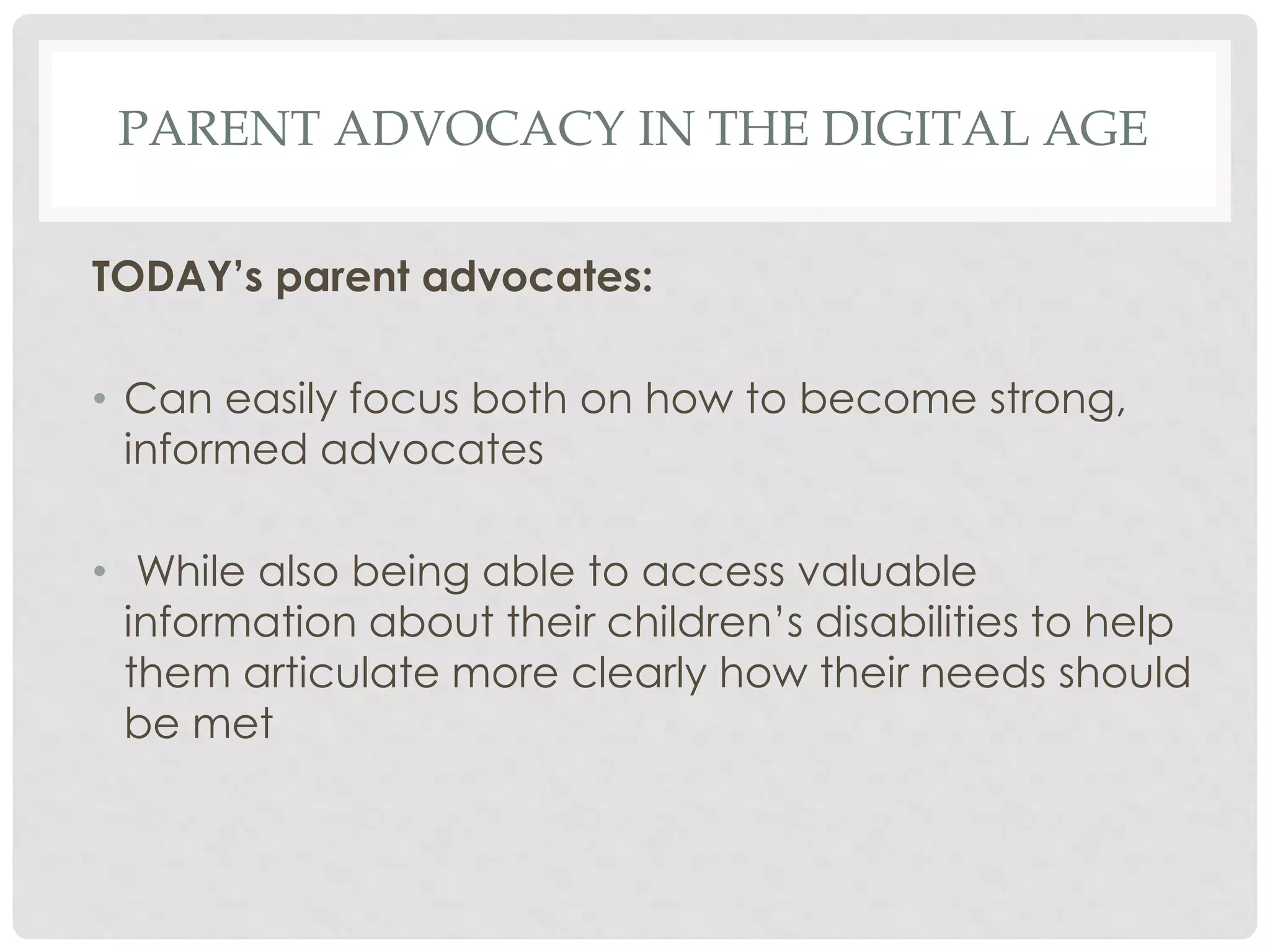 PARENT ADVOCACY IN THE DIGITAL AGE
TODAY’s parent advocates:
• Can easily focus both on how to become strong,
informed advocates
• While also being able to access valuable
information about their children’s disabilities to help
them articulate more clearly how their needs should
be met

 