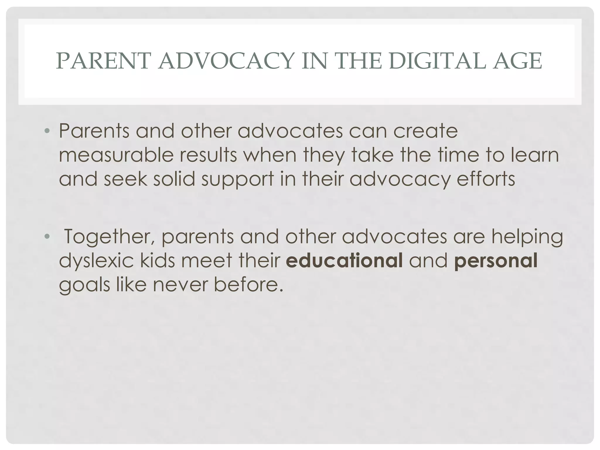 PARENT ADVOCACY IN THE DIGITAL AGE
• Parents and other advocates can create
measurable results when they take the time to learn
and seek solid support in their advocacy efforts
• Together, parents and other advocates are helping
dyslexic kids meet their educational and personal
goals like never before.

 